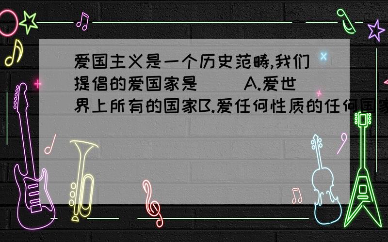 爱国主义是一个历史范畴,我们提倡的爱国家是（ ）A.爱世界上所有的国家B.爱任何性质的任何国家C.爱由本民族统治的国家D.爱由先进阶级统治的、合乎生产力发展好社会进步要求的国家