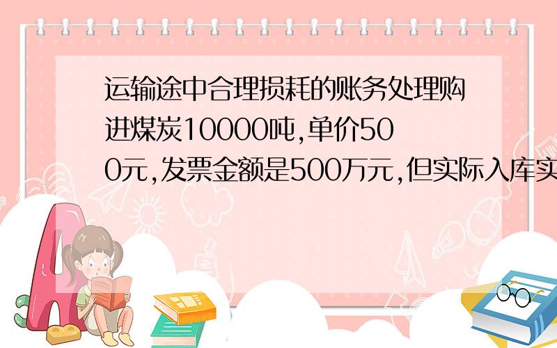 运输途中合理损耗的账务处理购进煤炭10000吨,单价500元,发票金额是500万元,但实际入库实是9995吨,5吨属于运输途中的合理损耗,我应该如何入帐?按实际数量9995吨入账,借：库存商品 500万,贷：