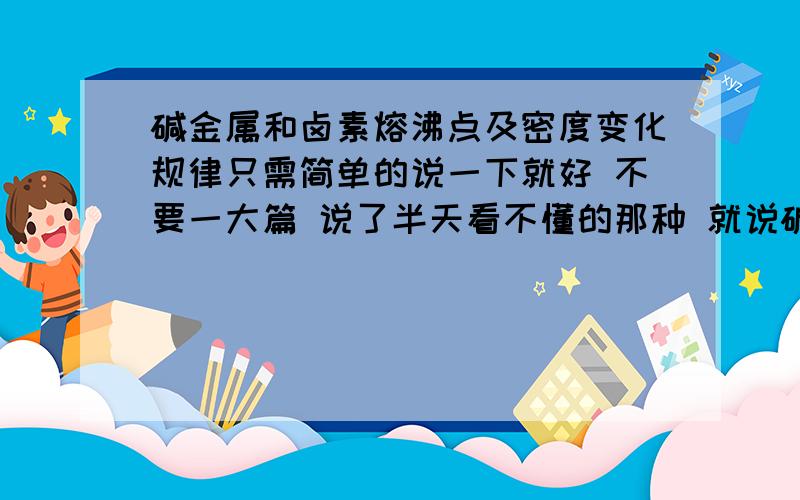 碱金属和卤素熔沸点及密度变化规律只需简单的说一下就好 不要一大篇 说了半天看不懂的那种 就说碱金属和卤素熔沸点和密度随着质子数变化得规律就好啦^ω^