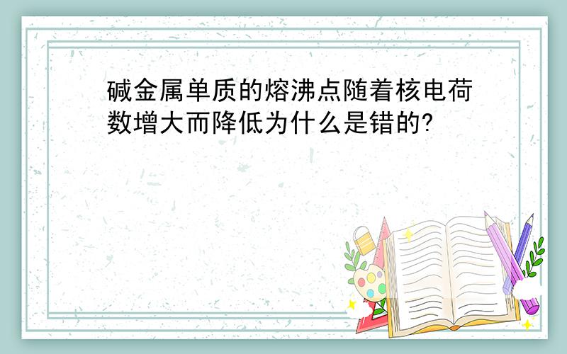 碱金属单质的熔沸点随着核电荷数增大而降低为什么是错的?