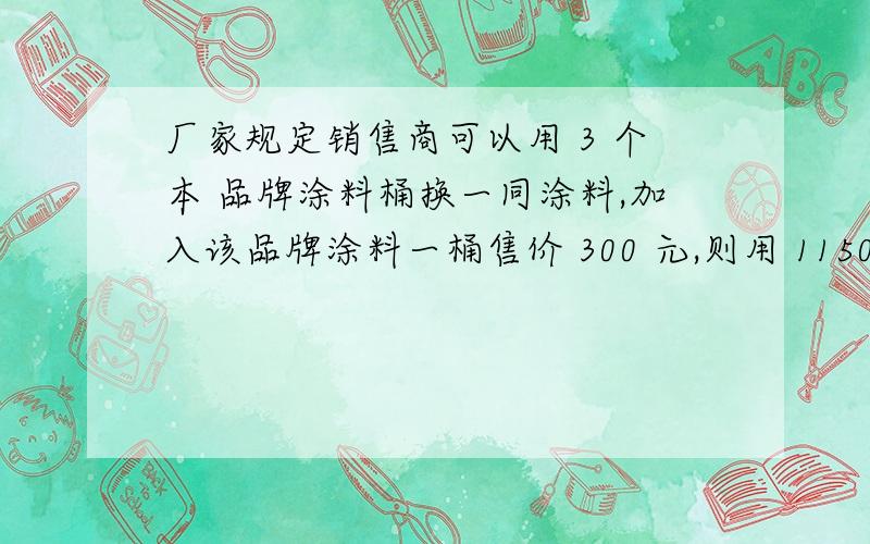 厂家规定销售商可以用 3 个本 品牌涂料桶换一同涂料,加入该品牌涂料一桶售价 300 元,则用 11500 元最多某涂料厂家为提倡“节约环保”,回收涂料桶,厂家规定销售商可以用 3 个本品牌涂料桶