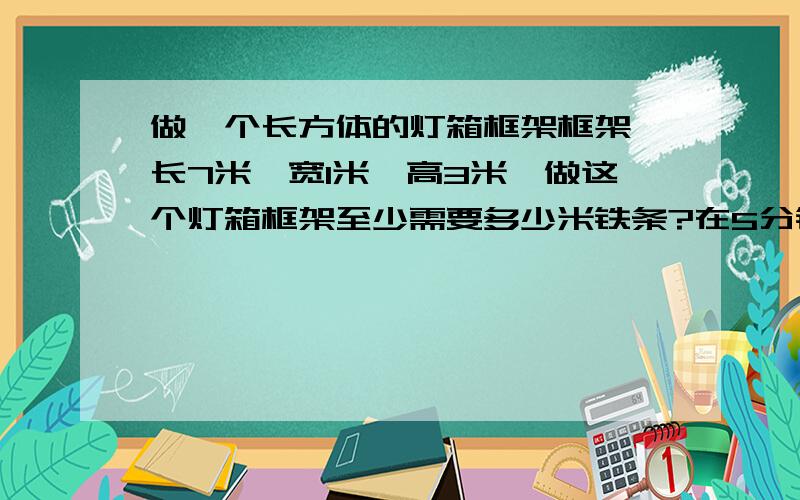 做一个长方体的灯箱框架框架,长7米,宽1米,高3米,做这个灯箱框架至少需要多少米铁条?在5分钟之内答出来的加悬赏哟~~~