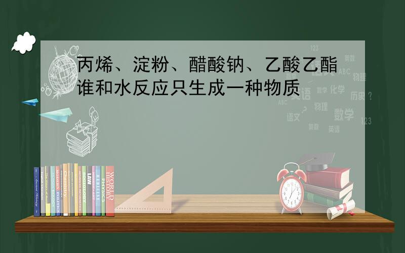 丙烯、淀粉、醋酸钠、乙酸乙酯谁和水反应只生成一种物质