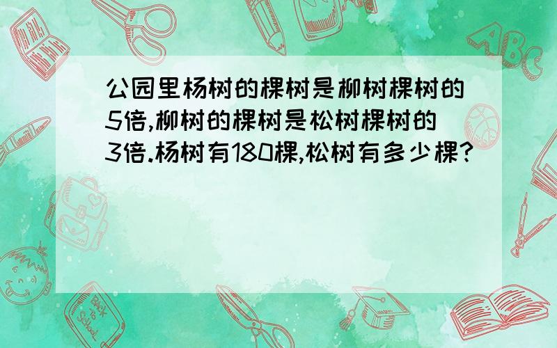 公园里杨树的棵树是柳树棵树的5倍,柳树的棵树是松树棵树的3倍.杨树有180棵,松树有多少棵?