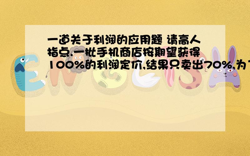 一道关于利润的应用题 请高人指点.一批手机商店按期望获得100%的利润定价,结果只卖出70%,为了尽快卖出剩下的手机,商店决定打折出售,为了获得的全部利润是原来期望利润的91%.商店应该打