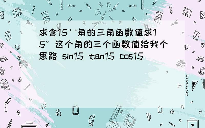 求含15°角的三角函数值求15°这个角的三个函数值给我个思路 sin15 tan15 cos15