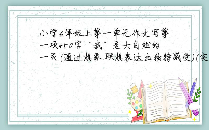 小学6年级上第一单元作文写第一项450字“我”是大自然的一员（通过想象.联想表达出独特感受）（突出喜爱之情）观察{看.摸.听.闻.想（联想） 快.快.快陶醉欣赏 400到350字