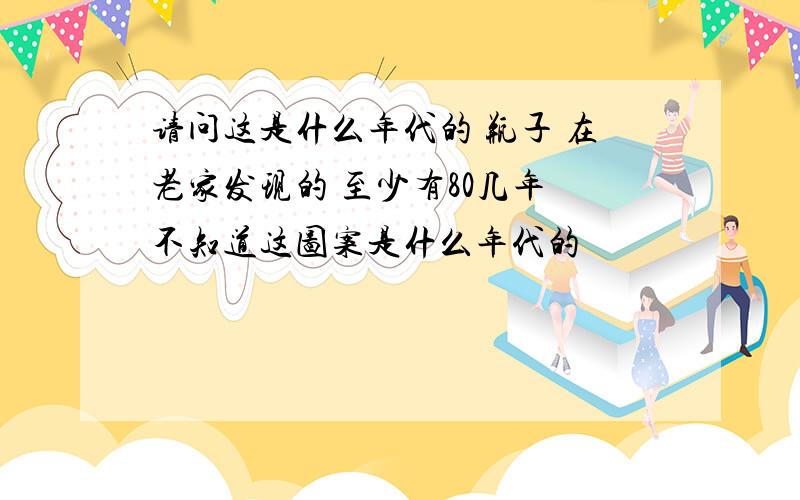 请问这是什么年代的 瓶子 在老家发现的 至少有80几年 不知道这图案是什么年代的