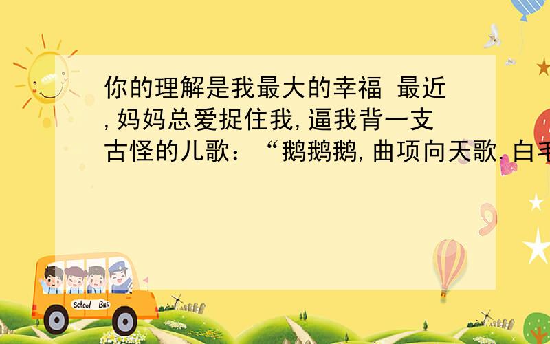 你的理解是我最大的幸福 最近,妈妈总爱捉住我,逼我背一支古怪的儿歌：“鹅鹅鹅,曲项向天歌.白毛浮绿水,红掌拨清波.”听说这是一位古代的神童,七岁时写下的“大作”.可我却背得结结巴