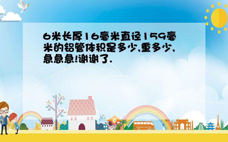 6米长厚16毫米直径159毫米的铝管体积是多少,重多少,急急急!谢谢了.