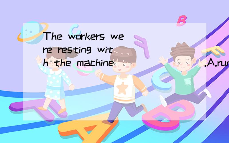 The workers were resting with the machine ________.A.runB.runningC.to runD.runs