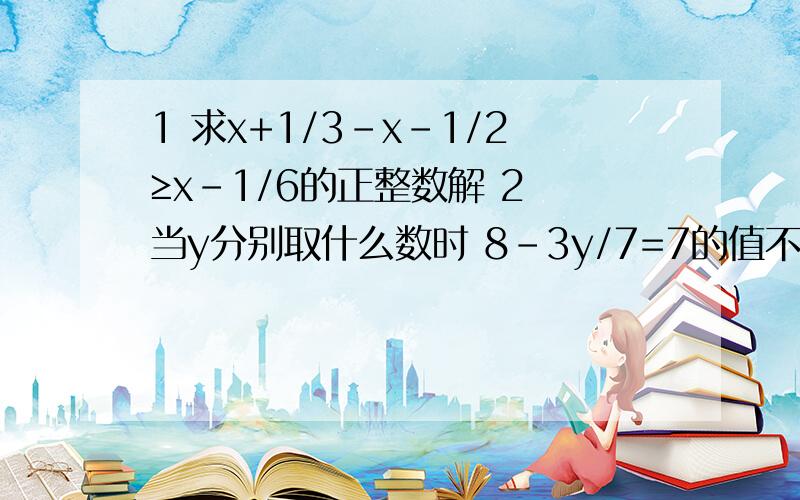 1 求x+1/3-x-1/2≥x-1/6的正整数解 2 当y分别取什么数时 8-3y/7=7的值不是负数 不小于3 不小于2y+1/的值上题后面的 2y+1/ 写错 是 2y+1/3