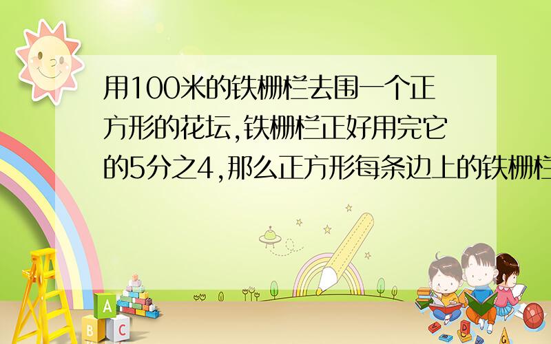 用100米的铁栅栏去围一个正方形的花坛,铁栅栏正好用完它的5分之4,那么正方形每条边上的铁栅栏为多少米?