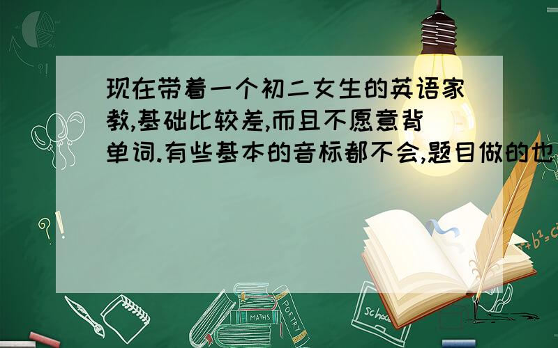 现在带着一个初二女生的英语家教,基础比较差,而且不愿意背单词.有些基本的音标都不会,题目做的也很少,不想对他太严厉,但是他父母觉得我太松了,希望我制定一个学习计划.真不知道怎么