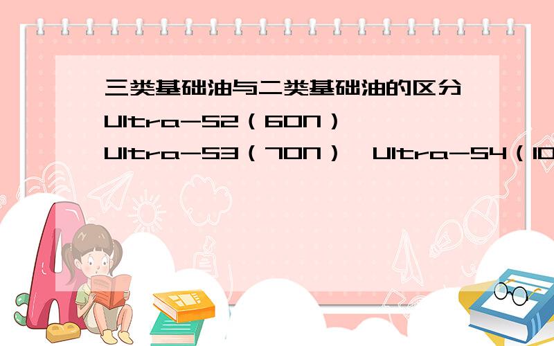 三类基础油与二类基础油的区分Ultra-S2（60N）,Ultra-S3（70N）,Ultra-S4（100N）,Ultra-S6（150N）,Ultra-S8（250N）,以上这些有的公司把它们都划分到三类基础油当中,虽然Ultra-S2\S3的粘度指数上写的是二