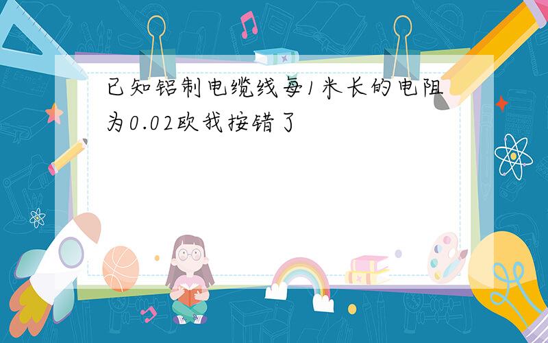 已知铝制电缆线每1米长的电阻为0.02欧我按错了