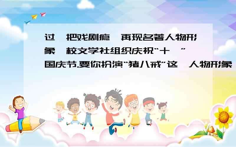 过一把戏剧瘾,再现名著人物形象,校文学社组织庆祝“十一”国庆节.要你扮演“猪八戒”这一人物形象,请你写出他的扮相特点,写好猪八戒上场时自报家门的台词（1）扮相（2）台词