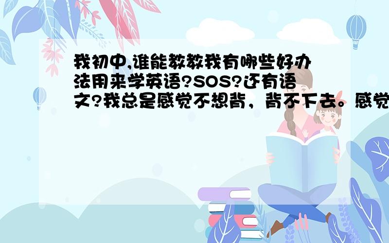 我初中,谁能教教我有哪些好办法用来学英语?SOS?还有语文?我总是感觉不想背，背不下去。感觉很乱，很烦。？我的语文成绩连我数学成绩的2/3都到不了。？唉︶︿︶？求救？o>_