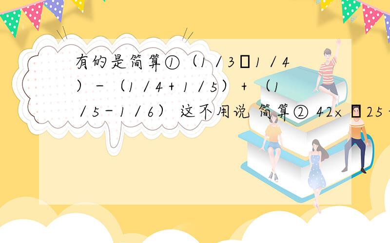 有的是简算①（1／3﹢1／4）－（1／4＋1／5）＋（1／5－1／6） 这不用说 简算② 42×﹙25＋4﹚×4 简算③ 0.24×80－0.45÷0.9 不确定是否简算④ 16÷5－16÷10 不确定是否简算﹙应该是老师的陷阱﹚⑤