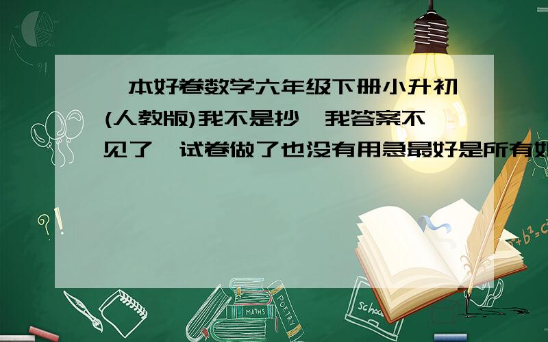 一本好卷数学六年级下册小升初(人教版)我不是抄,我答案不见了,试卷做了也没有用急最好是所有如果没有，就是北京那一张卷子开始，到最后一张