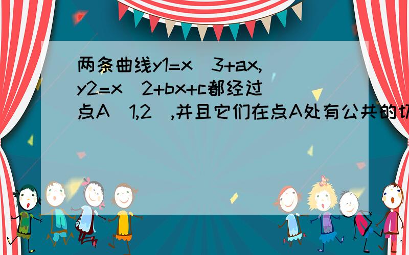 两条曲线y1=x^3+ax,y2=x^2+bx+c都经过点A(1,2),并且它们在点A处有公共的切线,求常数a,b,c的值