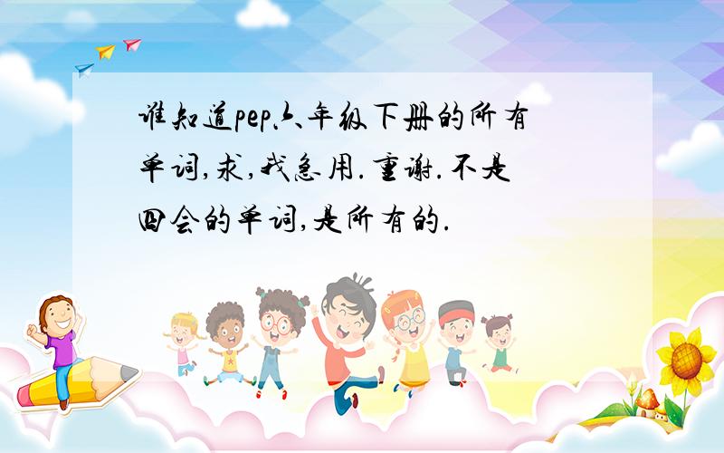 谁知道pep六年级下册的所有单词,求,我急用.重谢.不是四会的单词,是所有的.