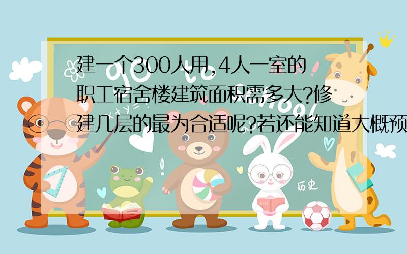 建一个300人用,4人一室的职工宿舍楼建筑面积需多大?修建几层的最为合适呢?若还能知道大概预算就更好了~