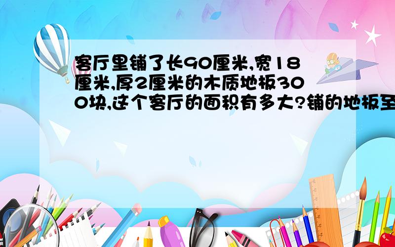 客厅里铺了长90厘米,宽18厘米,厚2厘米的木质地板300块,这个客厅的面积有多大?铺的地板至少用木材多少立方米