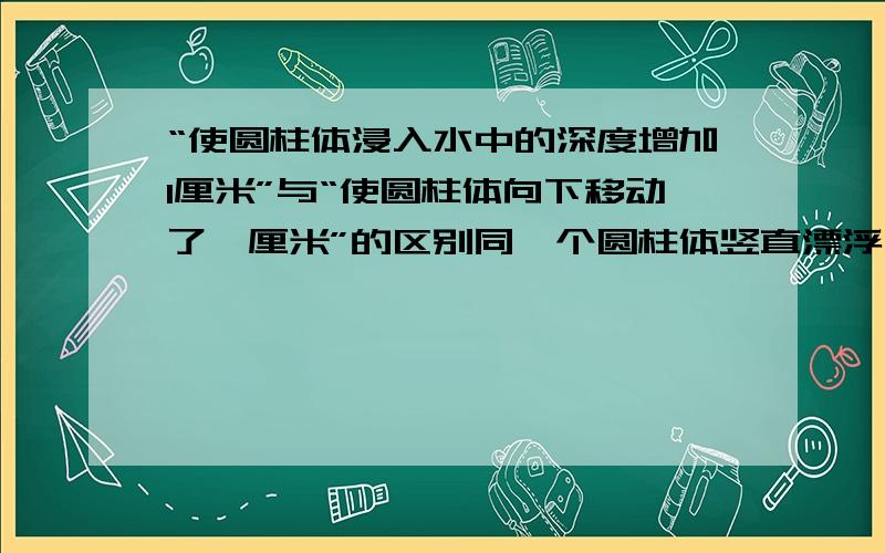 “使圆柱体浸入水中的深度增加1厘米”与“使圆柱体向下移动了一厘米”的区别同一个圆柱体竖直漂浮在水面上,竖直向下加一个压力