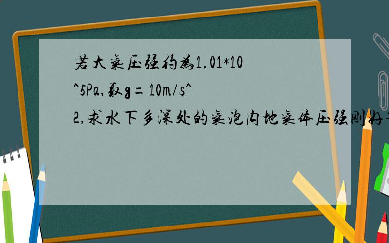 若大气压强约为1.01*10^5Pa,取g=10m/s^2,求水下多深处的气泡内地气体压强刚好等于2.0*10^5Pa?