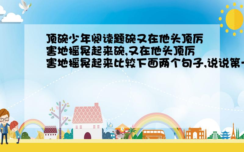 顶碗少年阅读题碗又在他头顶厉害地摇晃起来碗,又在他头顶厉害地摇晃起来比较下面两个句子,说说第一句和第二句表达效果有什么不同