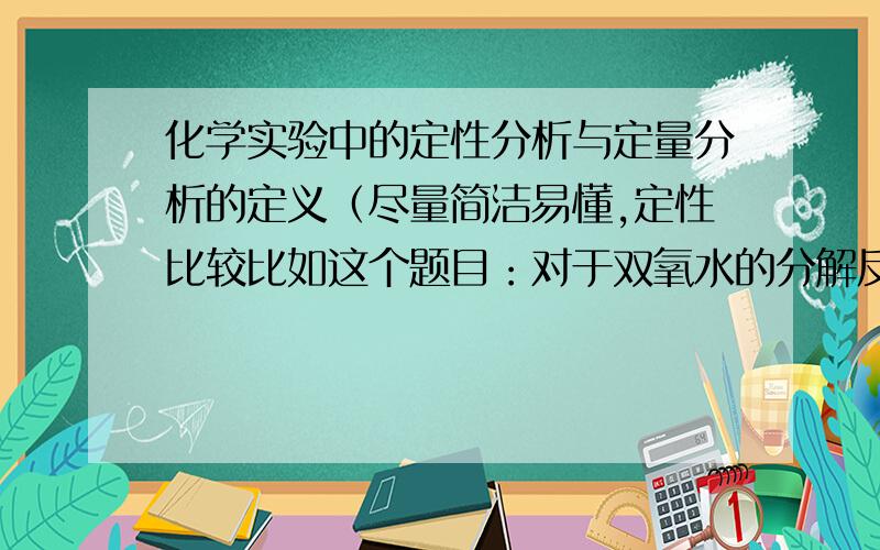 化学实验中的定性分析与定量分析的定义（尽量简洁易懂,定性比较比如这个题目：对于双氧水的分解反应，为比较Fe3+与Cu2+对其分解的催化效果设计一实验：取A,B两支试管，分别加入2ml5%的H2