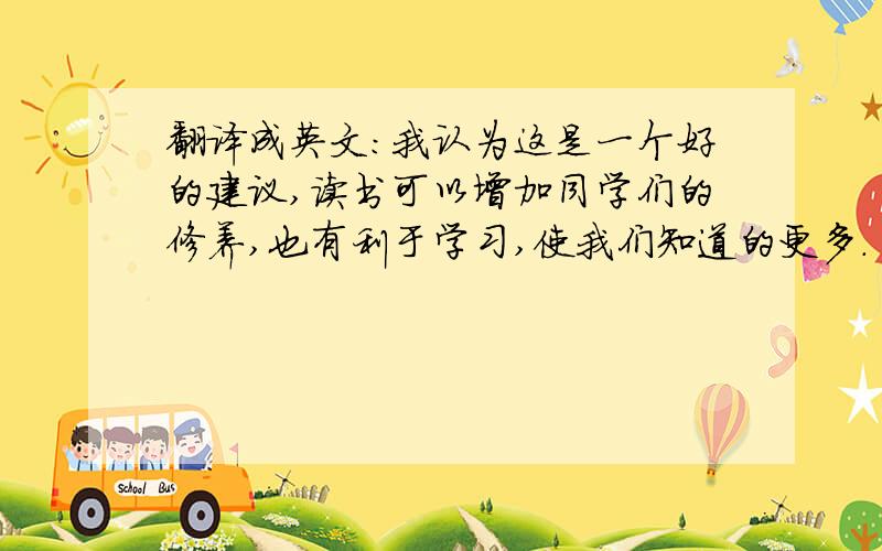 翻译成英文：我认为这是一个好的建议,读书可以增加同学们的修养,也有利于学习,使我们知道的更多.