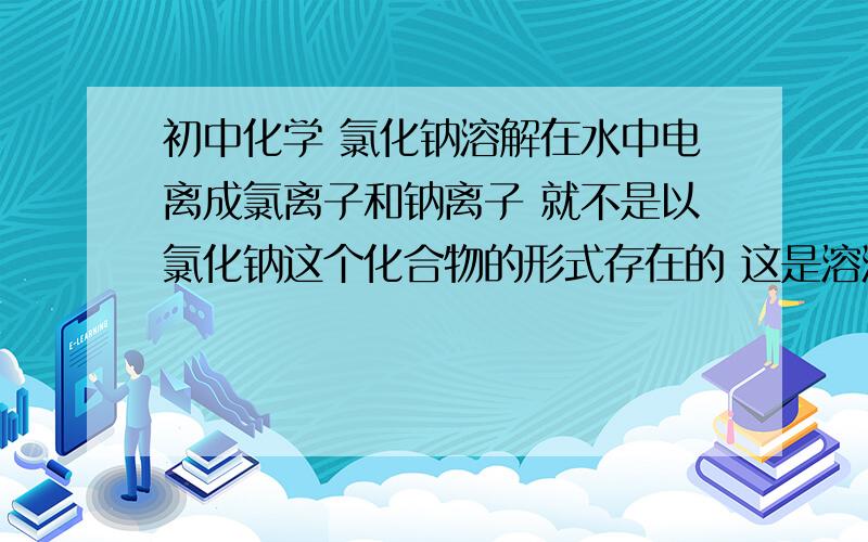 初中化学 氯化钠溶解在水中电离成氯离子和钠离子 就不是以氯化钠这个化合物的形式存在的 这是溶液的性质改变了么 还是氯化钠溶液?既然都已经散了 不是氯化钠了 怎么还是氯化钠溶液详