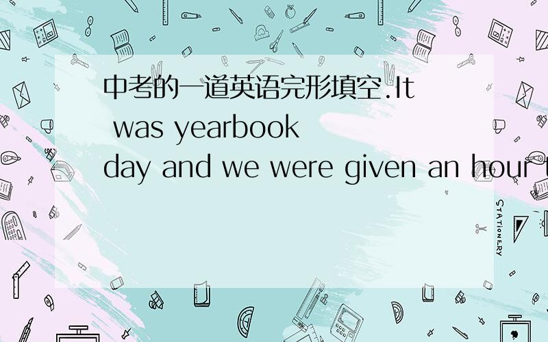 中考的一道英语完形填空.It was yearbook day and we were given an hour to sign each other's yearbooks in the cafeteria .I was president of the class and I played sports .When I sat down at a table ,people started to come over to get their ye