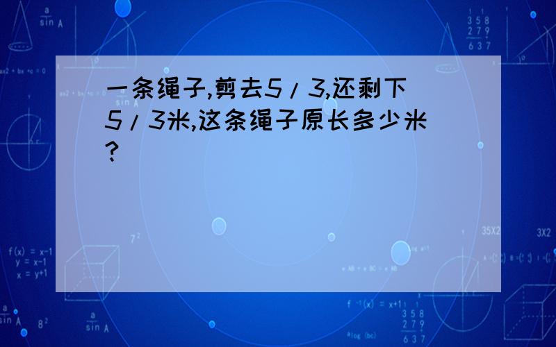 一条绳子,剪去5/3,还剩下5/3米,这条绳子原长多少米?