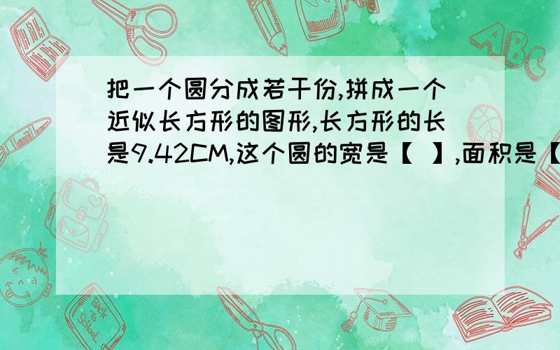 把一个圆分成若干份,拼成一个近似长方形的图形,长方形的长是9.42CM,这个圆的宽是【 】,面积是【 】怎样做啊我的作业实在没分啦