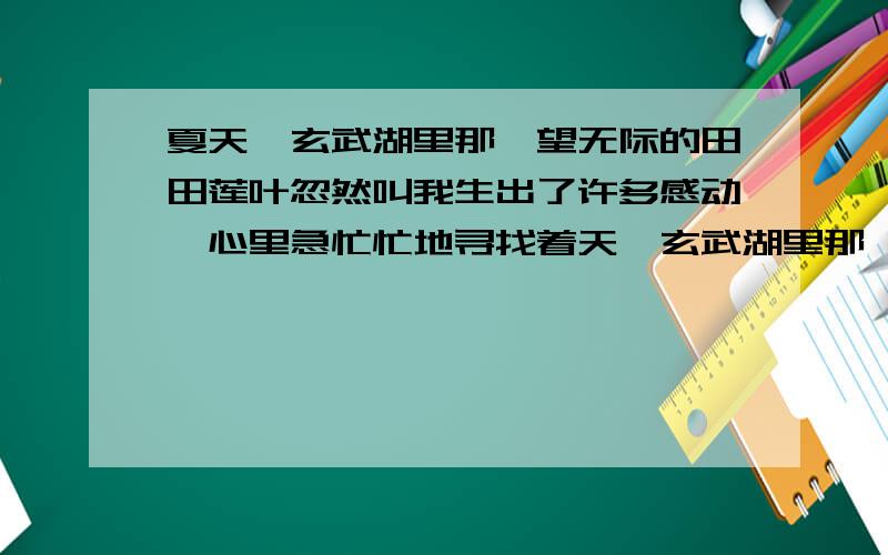 夏天,玄武湖里那一望无际的田田莲叶忽然叫我生出了许多感动,心里急忙忙地寻找着天,玄武湖里那一望无际的田田莲叶忽然叫我生出了许多感动,心里急忙忙地寻找着合适的句子.古人歌咏荷