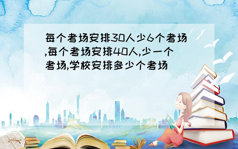 每个考场安排30人少6个考场,每个考场安排40人,少一个考场,学校安排多少个考场