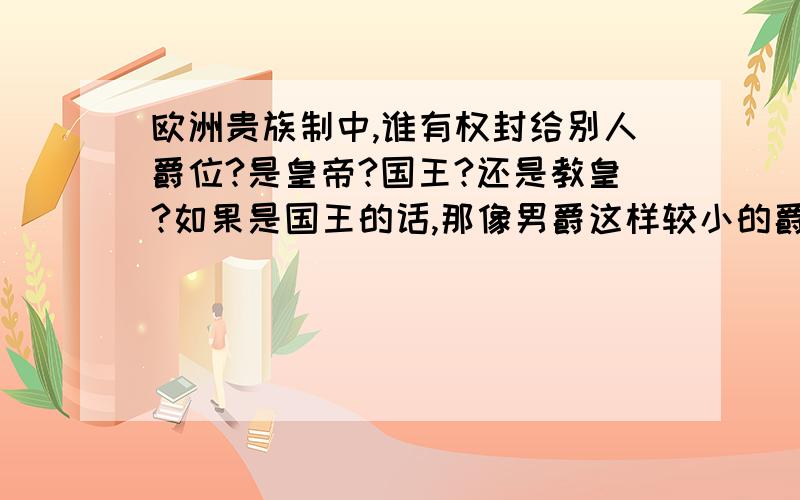 欧洲贵族制中,谁有权封给别人爵位?是皇帝?国王?还是教皇?如果是国王的话,那像男爵这样较小的爵位也必须由国王亲自授予吗?每次都要亲自册封,那国王岂不是要累死了?那些人还要亲自跑到