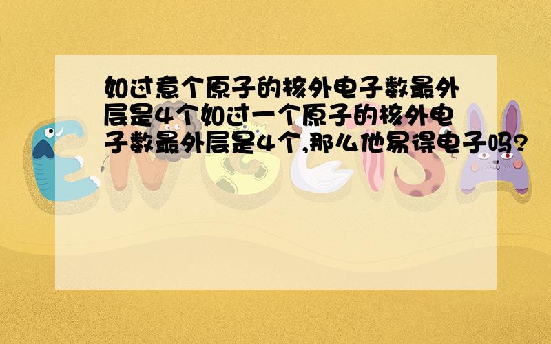 如过意个原子的核外电子数最外层是4个如过一个原子的核外电子数最外层是4个,那么他易得电子吗?