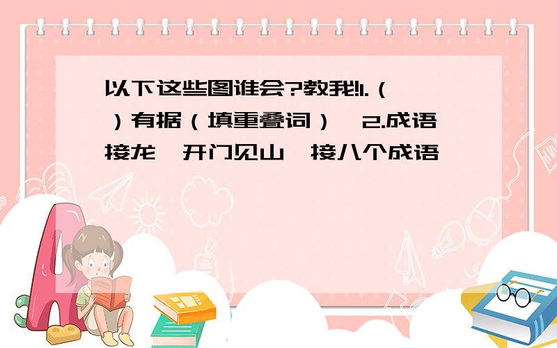 以下这些图谁会?教我!1.（）有据（填重叠词）,2.成语接龙,开门见山…接八个成语,