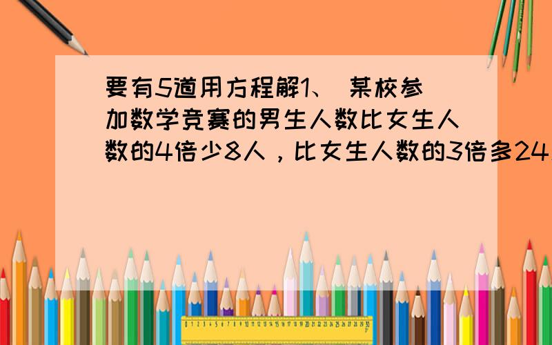 要有5道用方程解1、 某校参加数学竞赛的男生人数比女生人数的4倍少8人，比女生人数的3倍多24人，这个学校参加数学竞赛的男生有多少人？女生有多少人？2、修一条长200米的水渠，已经修