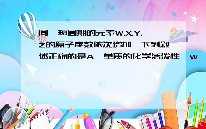 同一短周期的元素W.X.Y.Z的原子序数依次增加,下列叙述正确的是A、单质的化学活泼性、W