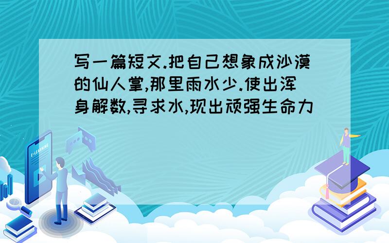 写一篇短文.把自己想象成沙漠的仙人掌,那里雨水少.使出浑身解数,寻求水,现出顽强生命力