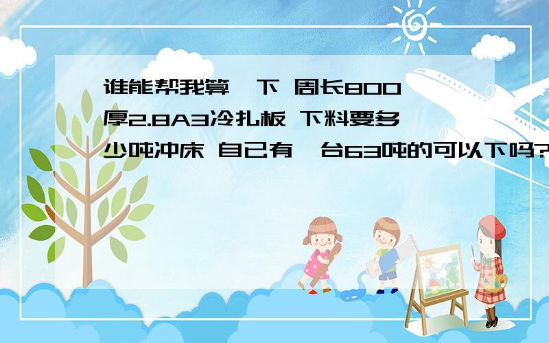 谁能帮我算一下 周长800 厚2.8A3冷扎板 下料要多少吨冲床 自已有一台63吨的可以下吗?