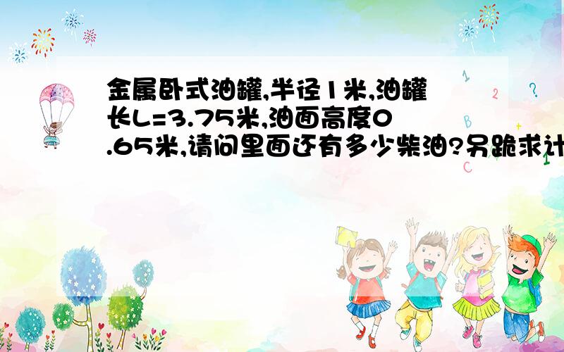 金属卧式油罐,半径1米,油罐长L=3.75米,油面高度0.65米,请问里面还有多少柴油?另跪求计算公式直径是2米的圆柱体,油面高度0.65米