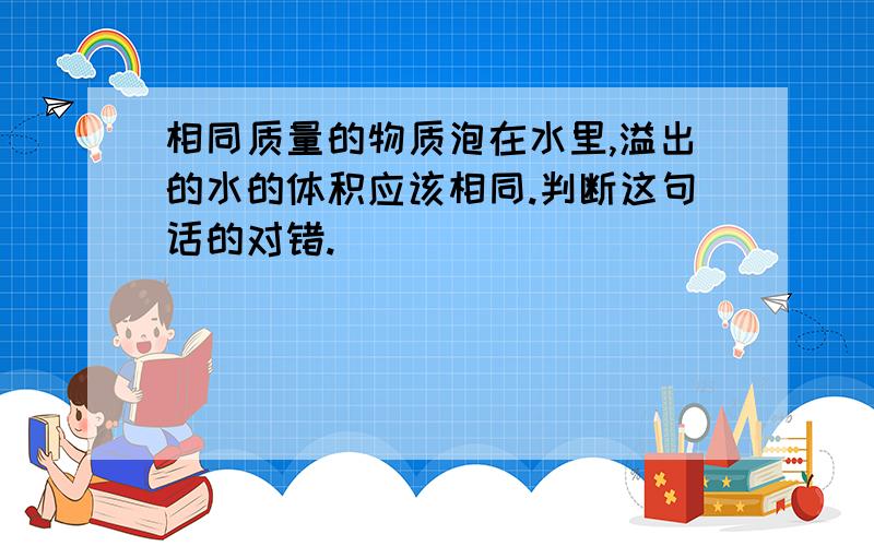 相同质量的物质泡在水里,溢出的水的体积应该相同.判断这句话的对错.