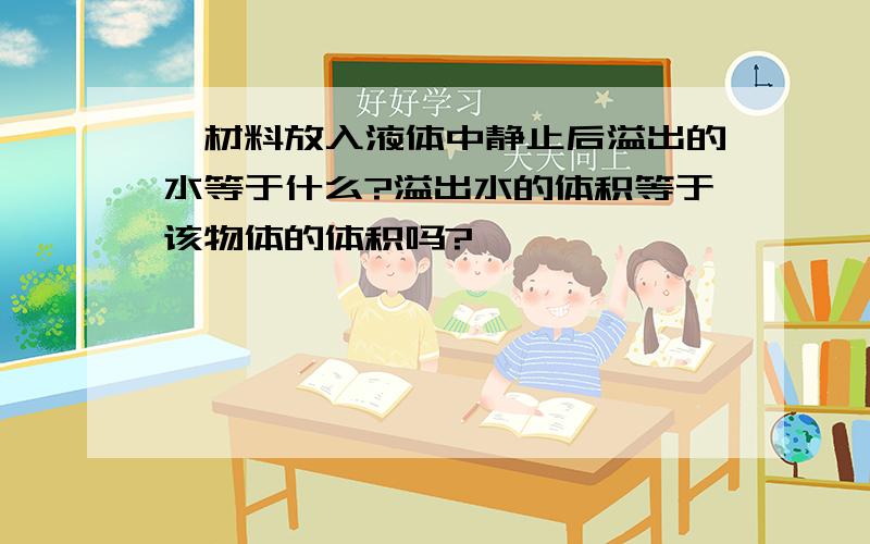 一材料放入液体中静止后溢出的水等于什么?溢出水的体积等于该物体的体积吗?