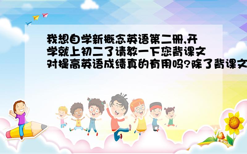 我想自学新概念英语第二册,开学就上初二了请教一下您背课文对提高英语成绩真的有用吗?除了背课文还需要做什么?（本人英语成绩还可以,初一时只要是学过的都能考上135分左右